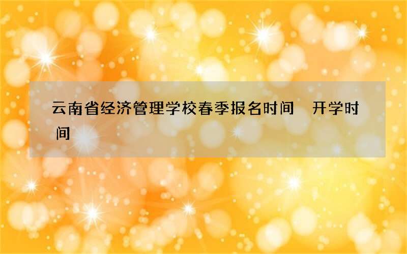 云南省经济管理学校春季报名时间 开学时间